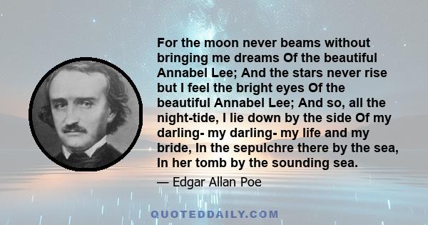 For the moon never beams without bringing me dreams Of the beautiful Annabel Lee; And the stars never rise but I feel the bright eyes Of the beautiful Annabel Lee; And so, all the night-tide, I lie down by the side Of