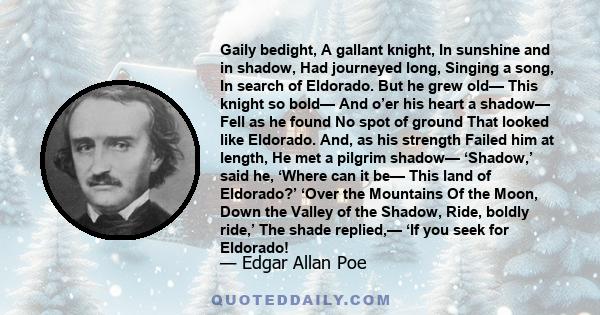 Gaily bedight, A gallant knight, In sunshine and in shadow, Had journeyed long, Singing a song, In search of Eldorado. But he grew old— This knight so bold— And o’er his heart a shadow— Fell as he found No spot of