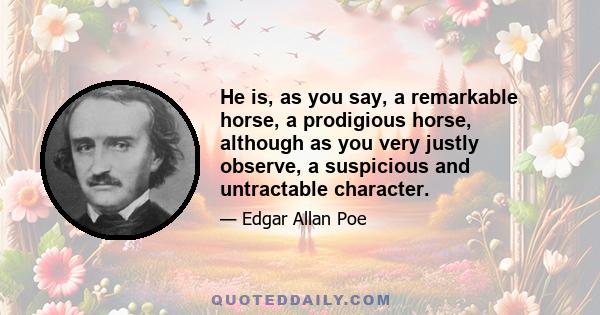 He is, as you say, a remarkable horse, a prodigious horse, although as you very justly observe, a suspicious and untractable character.