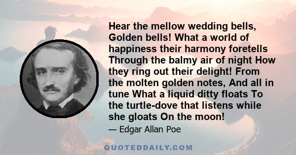 Hear the mellow wedding bells, Golden bells! What a world of happiness their harmony foretells Through the balmy air of night How they ring out their delight! From the molten golden notes, And all in tune What a liquid