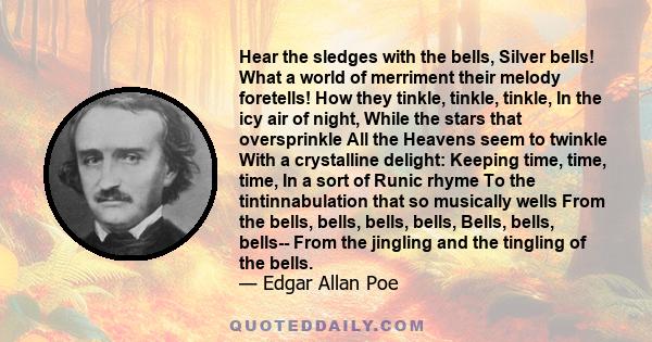 Hear the sledges with the bells, Silver bells! What a world of merriment their melody foretells! How they tinkle, tinkle, tinkle, In the icy air of night, While the stars that oversprinkle All the Heavens seem to