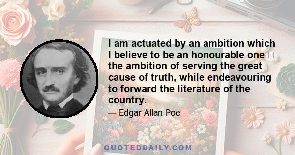 I am actuated by an ambition which I believe to be an honourable one  the ambition of serving the great cause of truth, while endeavouring to forward the literature of the country.