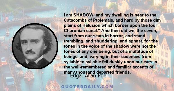 I am SHADOW, and my dwelling is near to the Catacombs of Ptolemais, and hard by those dim plains of Helusion which border upon the foul Charonian canal. And then did we, the seven, start from our seats in horror, and