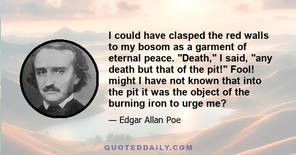 I could have clasped the red walls to my bosom as a garment of eternal peace. Death, I said, any death but that of the pit! Fool! might I have not known that into the pit it was the object of the burning iron to urge me?