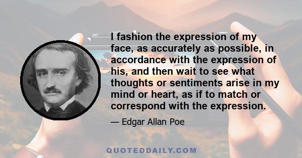 I fashion the expression of my face, as accurately as possible, in accordance with the expression of his, and then wait to see what thoughts or sentiments arise in my mind or heart, as if to match or correspond with the 