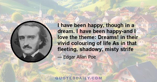 I have been happy, though in a dream. I have been happy-and I love the theme: Dreams! in their vivid colouring of life As in that fleeting, shadowy, misty strife