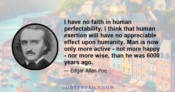 I have no faith in human perfectability. I think that human exertion will have no appreciable effect upon humanity. Man is now only more active - not more happy - nor more wise, than he was 6000 years ago.