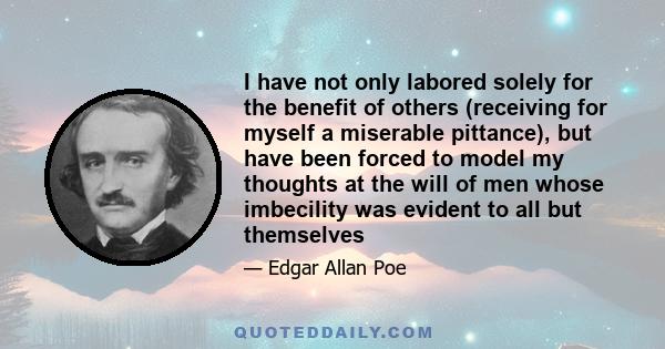 I have not only labored solely for the benefit of others (receiving for myself a miserable pittance), but have been forced to model my thoughts at the will of men whose imbecility was evident to all but themselves