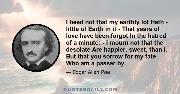 I heed not that my earthly lot Hath - little of Earth in it - That years of love have been forgot In the hatred of a minute: - I mourn not that the desolate Are happier, sweet, than I, But that you sorrow for my fate