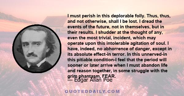 I must perish in this deplorable folly. Thus, thus, and not otherwise, shall I be lost. I dread the events of the future, not in themselves, but in their results. I shudder at the thought of any, even the most trivial,