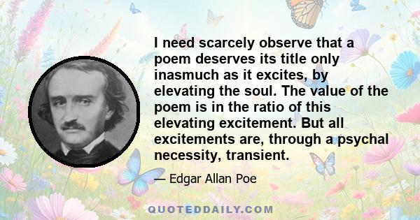 I need scarcely observe that a poem deserves its title only inasmuch as it excites, by elevating the soul. The value of the poem is in the ratio of this elevating excitement. But all excitements are, through a psychal