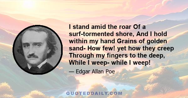 I stand amid the roar Of a surf-tormented shore, And I hold within my hand Grains of golden sand- How few! yet how they creep Through my fingers to the deep, While I weep- while I weep!