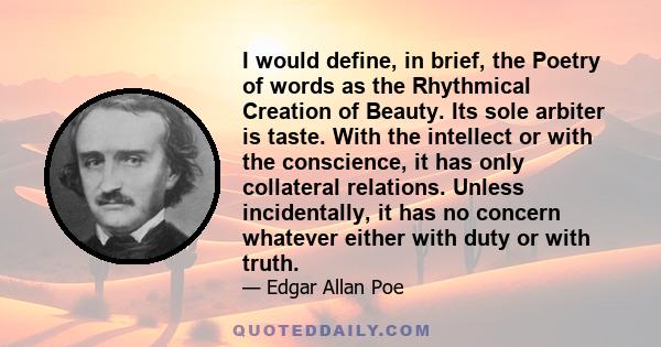 I would define, in brief, the Poetry of words as the Rhythmical Creation of Beauty. Its sole arbiter is taste. With the intellect or with the conscience, it has only collateral relations. Unless incidentally, it has no