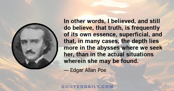 In other words, I believed, and still do believe, that truth, is frequently of its own essence, superficial, and that, in many cases, the depth lies more in the abysses where we seek her, than in the actual situations