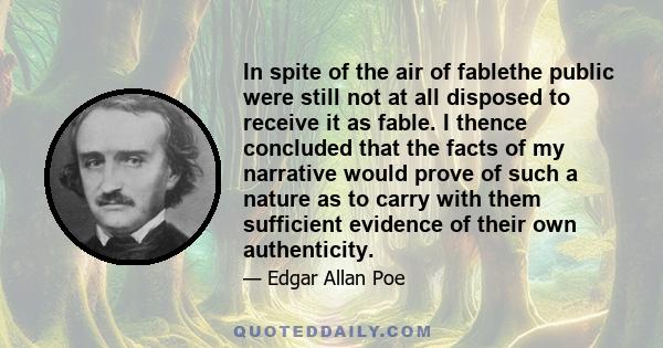 In spite of the air of fablethe public were still not at all disposed to receive it as fable. I thence concluded that the facts of my narrative would prove of such a nature as to carry with them sufficient evidence of