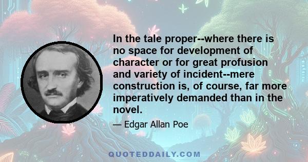 In the tale proper--where there is no space for development of character or for great profusion and variety of incident--mere construction is, of course, far more imperatively demanded than in the novel.