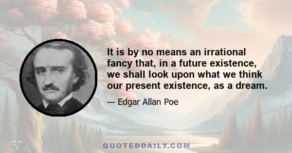 It is by no means an irrational fancy that, in a future existence, we shall look upon what we think our present existence, as a dream.