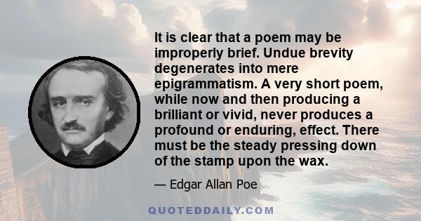 It is clear that a poem may be improperly brief. Undue brevity degenerates into mere epigrammatism. A very short poem, while now and then producing a brilliant or vivid, never produces a profound or enduring, effect.