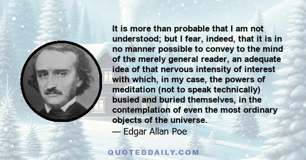 It is more than probable that I am not understood; but I fear, indeed, that it is in no manner possible to convey to the mind of the merely general reader, an adequate idea of that nervous intensity of interest with