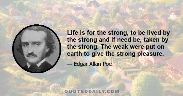 Life is for the strong, to be lived by the strong and if need be, taken by the strong. The weak were put on earth to give the strong pleasure.