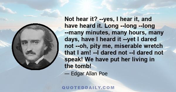 Not hear it? --yes, I hear it, and have heard it. Long --long --long --many minutes, many hours, many days, have I heard it --yet I dared not --oh, pity me, miserable wretch that I am! --I dared not --I dared not speak! 