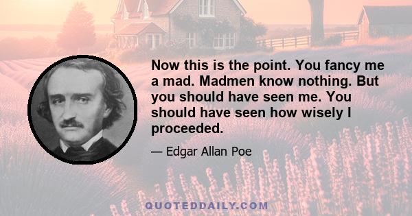 Now this is the point. You fancy me a mad. Madmen know nothing. But you should have seen me. You should have seen how wisely I proceeded.