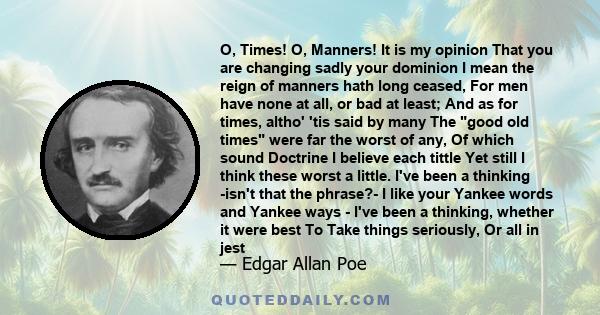 O, Times! O, Manners! It is my opinion That you are changing sadly your dominion I mean the reign of manners hath long ceased, For men have none at all, or bad at least; And as for times, altho' 'tis said by many The