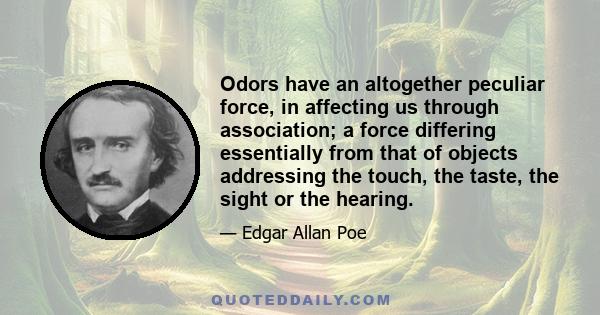 Odors have an altogether peculiar force, in affecting us through association; a force differing essentially from that of objects addressing the touch, the taste, the sight or the hearing.