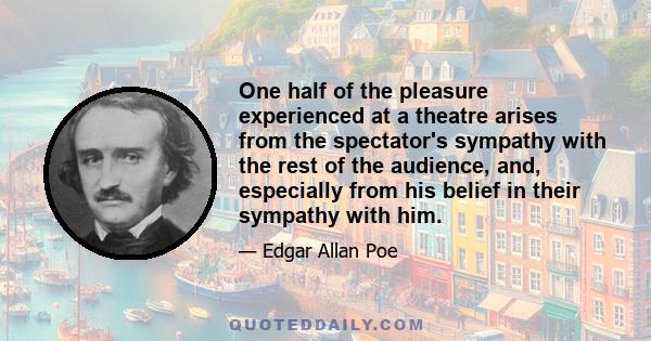 One half of the pleasure experienced at a theatre arises from the spectator's sympathy with the rest of the audience, and, especially from his belief in their sympathy with him.