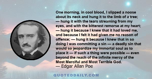 One morning, in cool blood, I slipped a noose about its neck and hung it to the limb of a tree; — hung it with the tears streaming from my eyes, and with the bitterest remorse at my heart; — hung it because I knew that