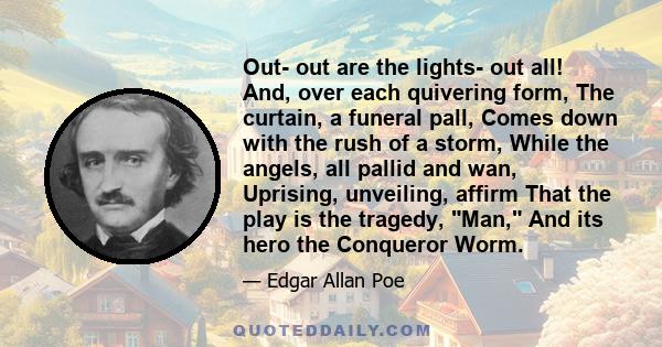 Out- out are the lights- out all! And, over each quivering form, The curtain, a funeral pall, Comes down with the rush of a storm, While the angels, all pallid and wan, Uprising, unveiling, affirm That the play is the