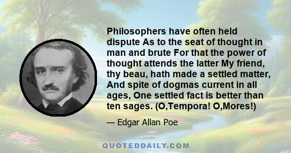 Philosophers have often held dispute As to the seat of thought in man and brute For that the power of thought attends the latter My friend, thy beau, hath made a settled matter, And spite of dogmas current in all ages,