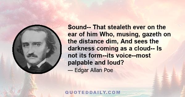 Sound-- That stealeth ever on the ear of him Who, musing, gazeth on the distance dim, And sees the darkness coming as a cloud-- Is not its form--its voice--most palpable and loud?