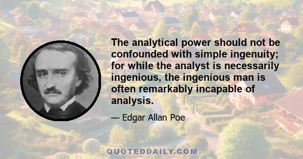 The analytical power should not be confounded with simple ingenuity; for while the analyst is necessarily ingenious, the ingenious man is often remarkably incapable of analysis.