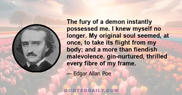 The fury of a demon instantly possessed me. I knew myself no longer. My original soul seemed, at once, to take its flight from my body; and a more than fiendish malevolence, gin-nurtured, thrilled every fibre of my