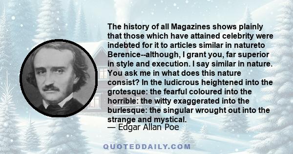 The history of all Magazines shows plainly that those which have attained celebrity were indebted for it to articles similar in natureto Berenice--although, I grant you, far superior in style and execution. I say