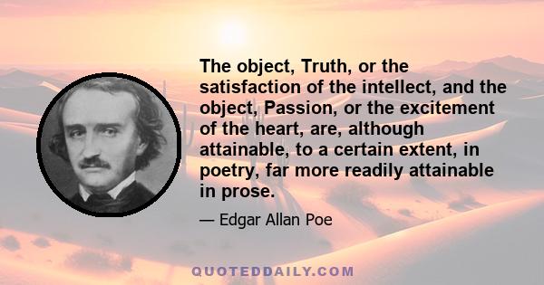 The object, Truth, or the satisfaction of the intellect, and the object, Passion, or the excitement of the heart, are, although attainable, to a certain extent, in poetry, far more readily attainable in prose.