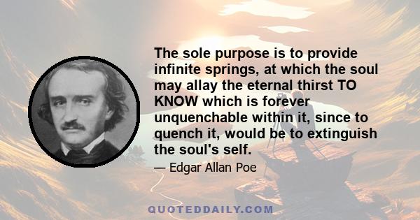 The sole purpose is to provide infinite springs, at which the soul may allay the eternal thirst TO KNOW which is forever unquenchable within it, since to quench it, would be to extinguish the soul's self.