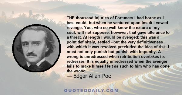 THE thousand injuries of Fortunato I had borne as I best could, but when he ventured upon insult I vowed revenge. You, who so well know the nature of my soul, will not suppose, however, that gave utterance to a threat.