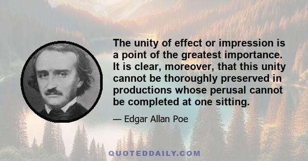 The unity of effect or impression is a point of the greatest importance. It is clear, moreover, that this unity cannot be thoroughly preserved in productions whose perusal cannot be completed at one sitting.