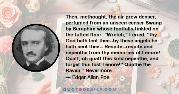 Then, methought, the air grew denser, perfumed from an unseen censer Swung by Seraphim whose footfalls tinkled on the tufted floor. Wretch, I cried, thy God hath lent thee--by these angels he hath sent thee--