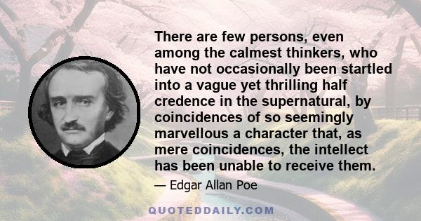 There are few persons, even among the calmest thinkers, who have not occasionally been startled into a vague yet thrilling half credence in the supernatural, by coincidences of so seemingly marvellous a character that,