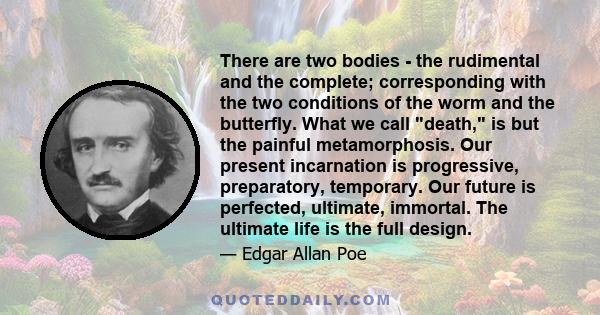 There are two bodies - the rudimental and the complete; corresponding with the two conditions of the worm and the butterfly. What we call death, is but the painful metamorphosis. Our present incarnation is progressive,