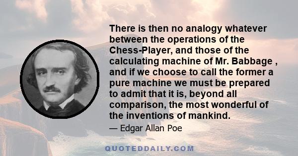 There is then no analogy whatever between the operations of the Chess-Player, and those of the calculating machine of Mr. Babbage , and if we choose to call the former a pure machine we must be prepared to admit that it 