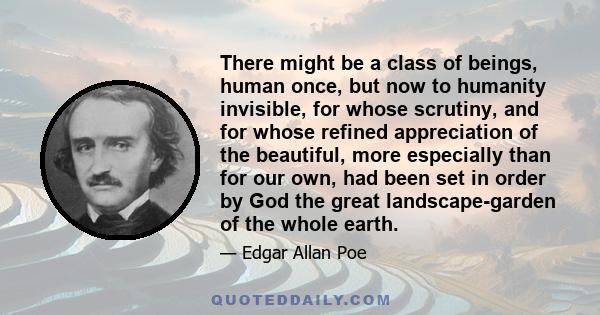 There might be a class of beings, human once, but now to humanity invisible, for whose scrutiny, and for whose refined appreciation of the beautiful, more especially than for our own, had been set in order by God the