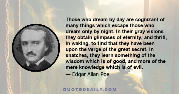 Those who dream by day are cognizant of many things which escape those who dream only by night. In their gray visions they obtain glimpses of eternity, and thrill, in waking, to find that they have been upon the verge