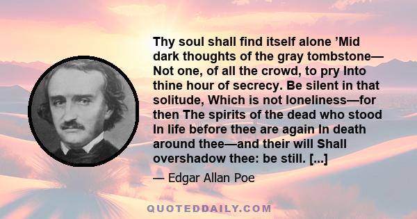 Thy soul shall find itself alone ’Mid dark thoughts of the gray tombstone— Not one, of all the crowd, to pry Into thine hour of secrecy. Be silent in that solitude, Which is not loneliness—for then The spirits of the