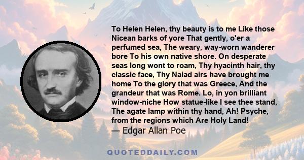 To Helen Helen, thy beauty is to me Like those Nicean barks of yore That gently, o'er a perfumed sea, The weary, way-worn wanderer bore To his own native shore. On desperate seas long wont to roam, Thy hyacinth hair,