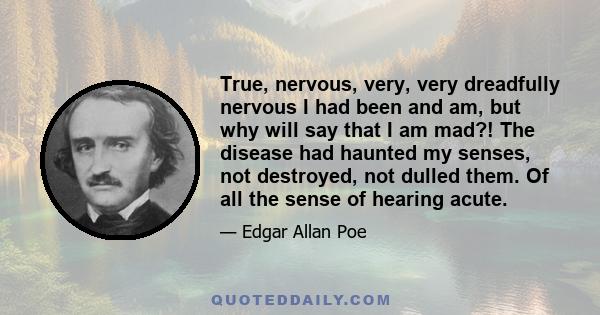 True, nervous, very, very dreadfully nervous I had been and am, but why will say that I am mad?! The disease had haunted my senses, not destroyed, not dulled them. Of all the sense of hearing acute.