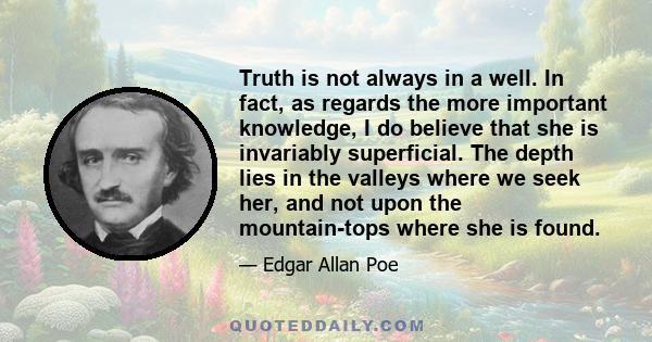 Truth is not always in a well. In fact, as regards the more important knowledge, I do believe that she is invariably superficial. The depth lies in the valleys where we seek her, and not upon the mountain-tops where she 